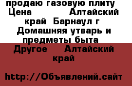 продаю газовую плиту › Цена ­ 5 500 - Алтайский край, Барнаул г. Домашняя утварь и предметы быта » Другое   . Алтайский край